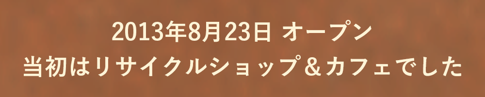 2013年8月23日 オープン
当初はリサイクルショップ＆カフェでした